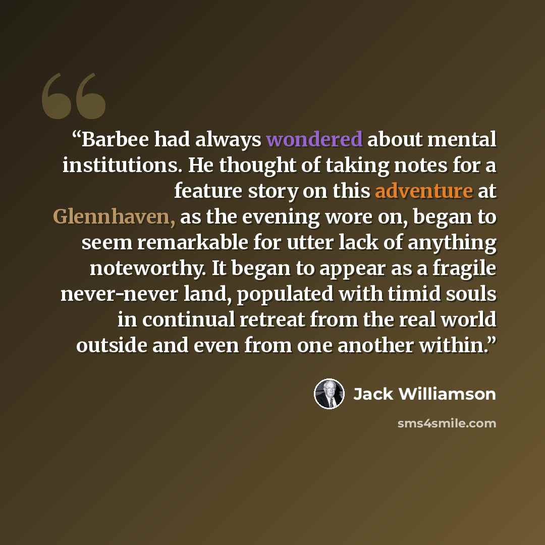 “Barbee had always wondered about mental institutions. He thought of taking notes for a feature story on this adventure at Glennhaven, as the evening wore on, began to seem remarkable for utter lack of anything noteworthy. It began to appear as a fragile never-never land, populated with timid souls…” quote by Jack Williamson