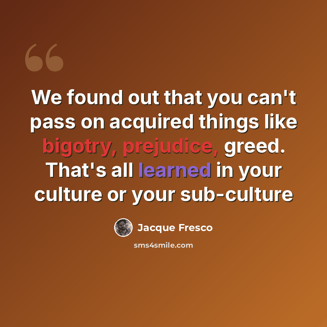 “We found out that you can't pass on acquired things like bigotry, prejudice, greed. That's all learned in your culture or your sub-culture” quote by Jacque Fresco