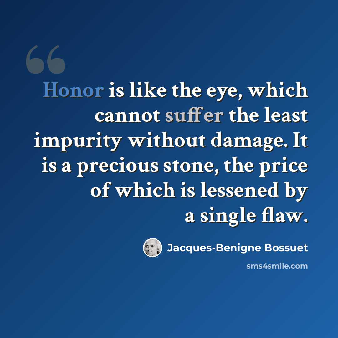 “Honor is like the eye, which cannot suffer the least impurity without damage. It is a precious stone, the price of which is lessened by a single flaw.” quote by Jacques-Benigne Bossuet