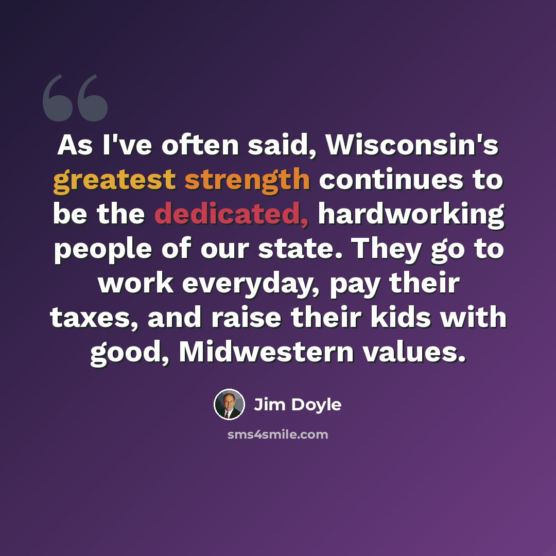 “As I've often said, Wisconsin's greatest strength continues to be the dedicated, hardworking people of our state. They go to work everyday, pay their taxes, and raise their kids with good, Midwestern values.” quote by Jim Doyle