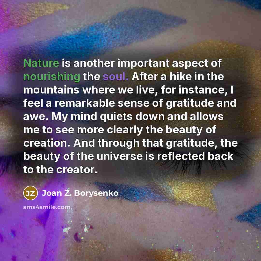 “Nature is another important aspect of nourishing the soul. After a hike in the mountains where we live, for instance, I feel a remarkable sense of gratitude and awe. My mind quiets down and allows me to see more clearly the beauty of creation. And through that gratitude, the beauty of the universe…” quote by Joan Z. Borysenko