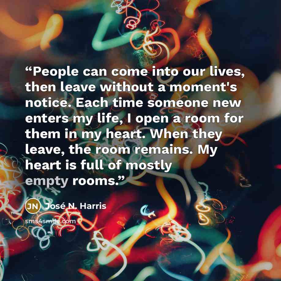 “People can come into our lives, then leave without a moment's notice. Each time someone new enters my life, I open a room for them in my heart. When they leave, the room remains. My heart is full of mostly empty rooms.” quote by José N. Harris