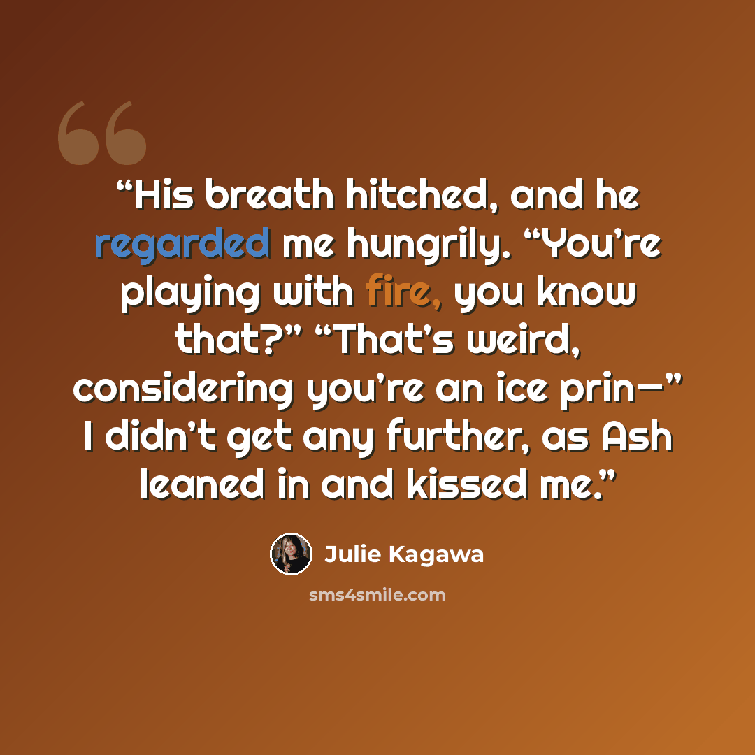 “His breath hitched, and he regarded me hungrily. “You’re playing with fire, you know that?” “That’s weird, considering you’re an ice prin—” I didn’t get any further, as Ash leaned in and kissed me.” quote by Julie Kagawa