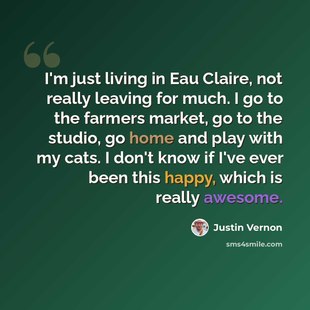 “I'm just living in Eau Claire, not really leaving for much. I go to the farmers market, go to the studio, go home and play with my cats. I don't know if I've ever been this happy, which is really awesome.” quote by Justin Vernon