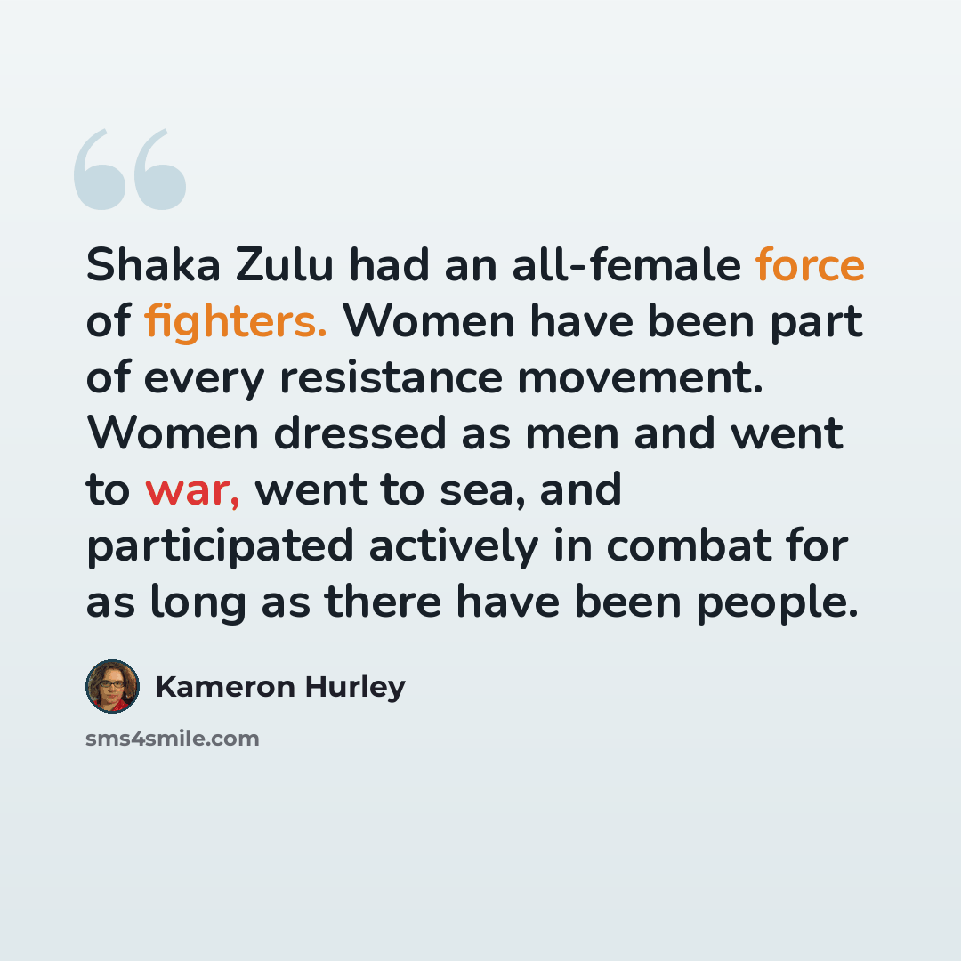 “Shaka Zulu had an all-female force of fighters. Women have been part of every resistance movement. Women dressed as men and went to war, went to sea, and participated actively in combat for as long as there have been people.” quote by Kameron Hurley