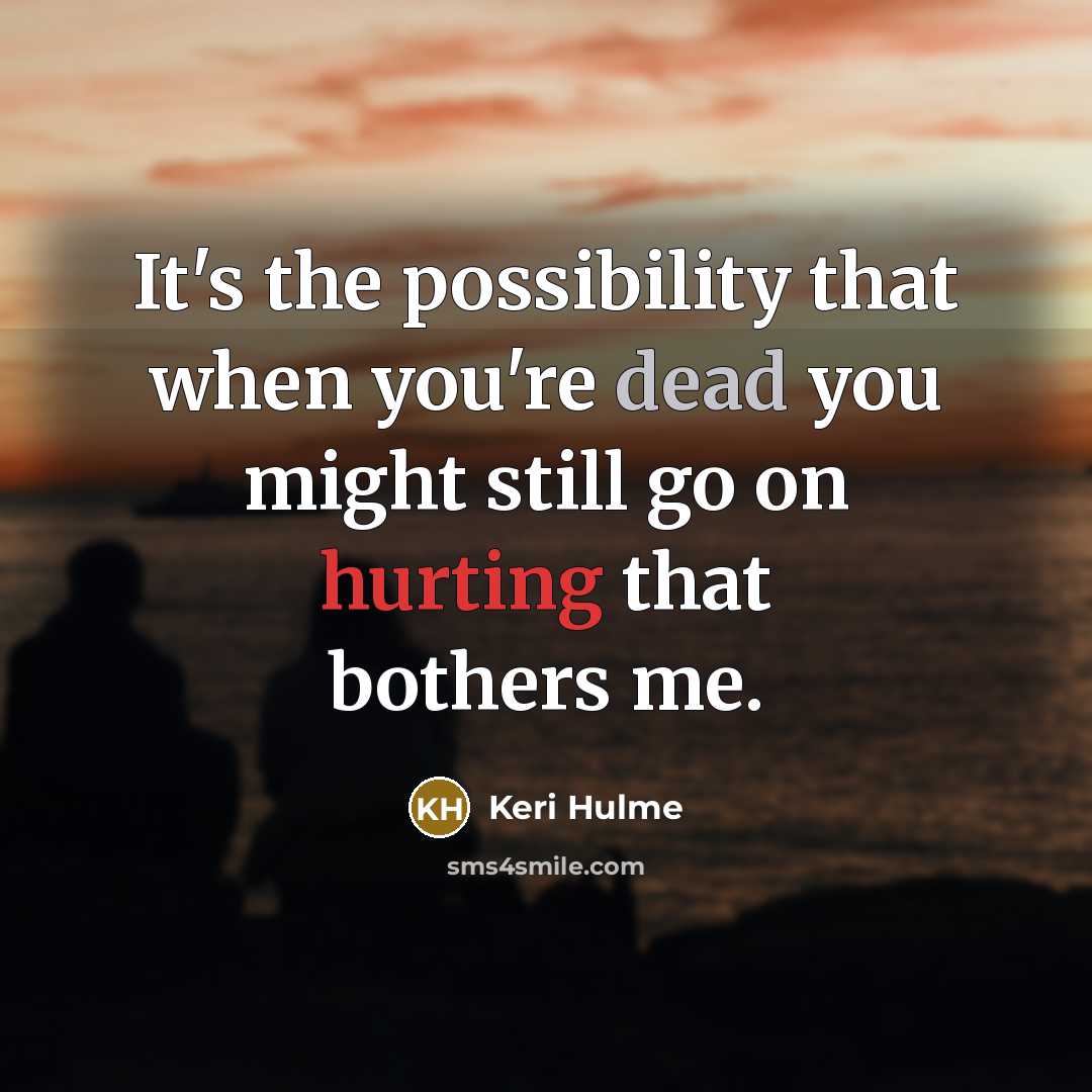 “It's the possibility that when you're dead you might still go on hurting that bothers me.” quote by Keri Hulme