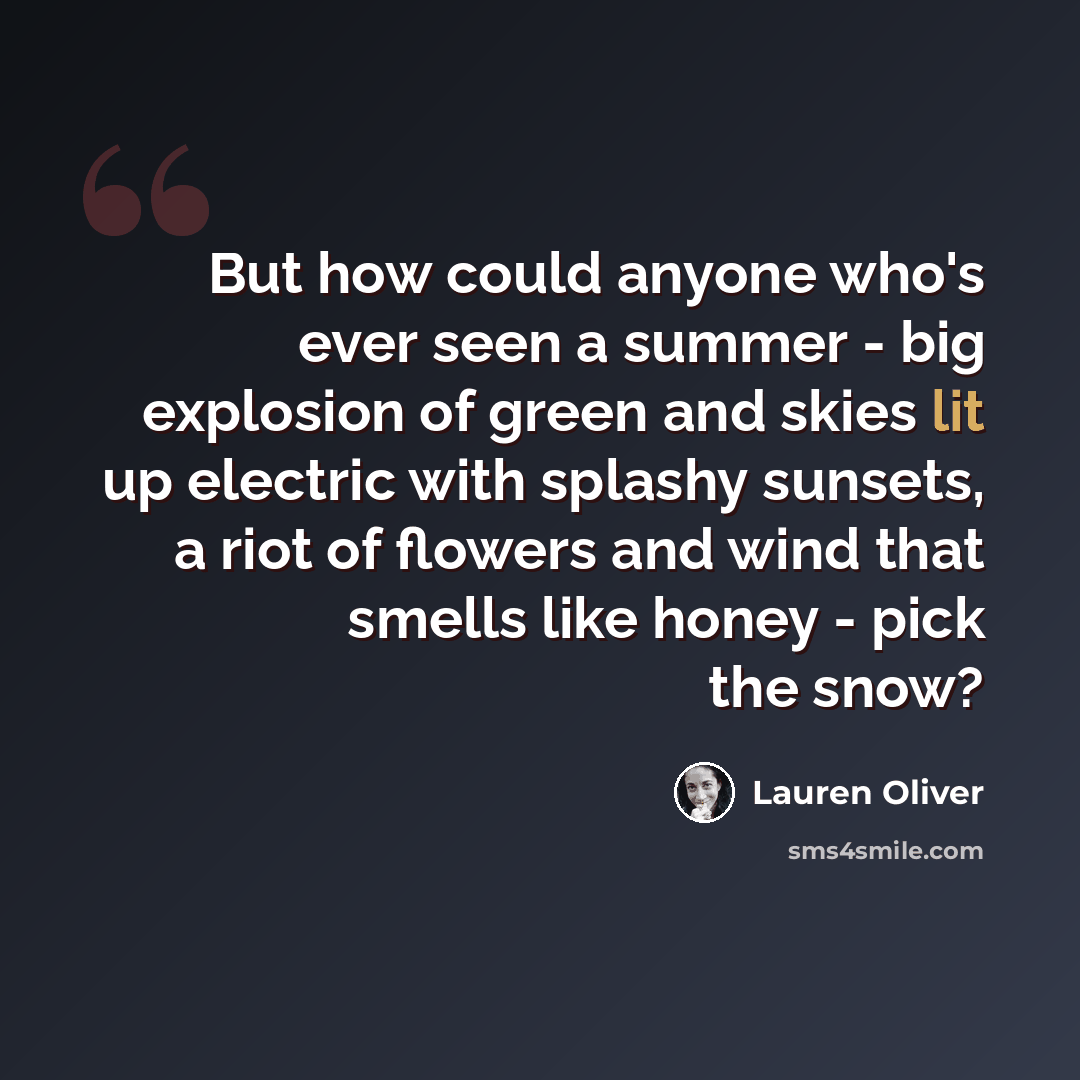 “But how could anyone who's ever seen a summer - big explosion of green and skies lit up electric with splashy sunsets, a riot of flowers and wind that smells like honey - pick the snow?” quote by Lauren Oliver