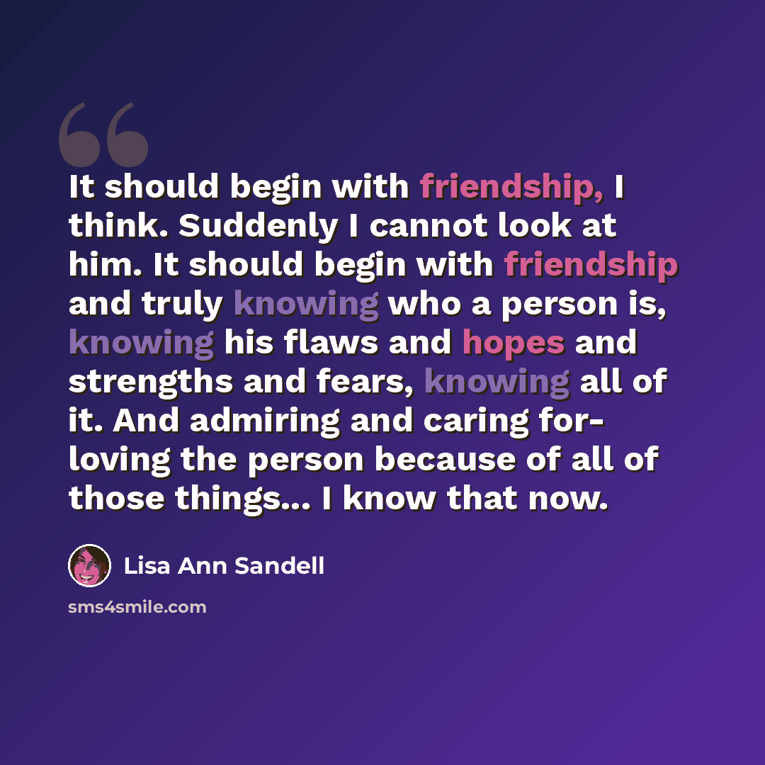 “It should begin with friendship, I think. Suddenly I cannot look at him. It should begin with friendship and truly knowing who a person is, knowing his flaws and hopes and strengths and fears, knowing all of it. And admiring and caring for- loving the person because of all of those things... I…” quote by Lisa Ann Sandell