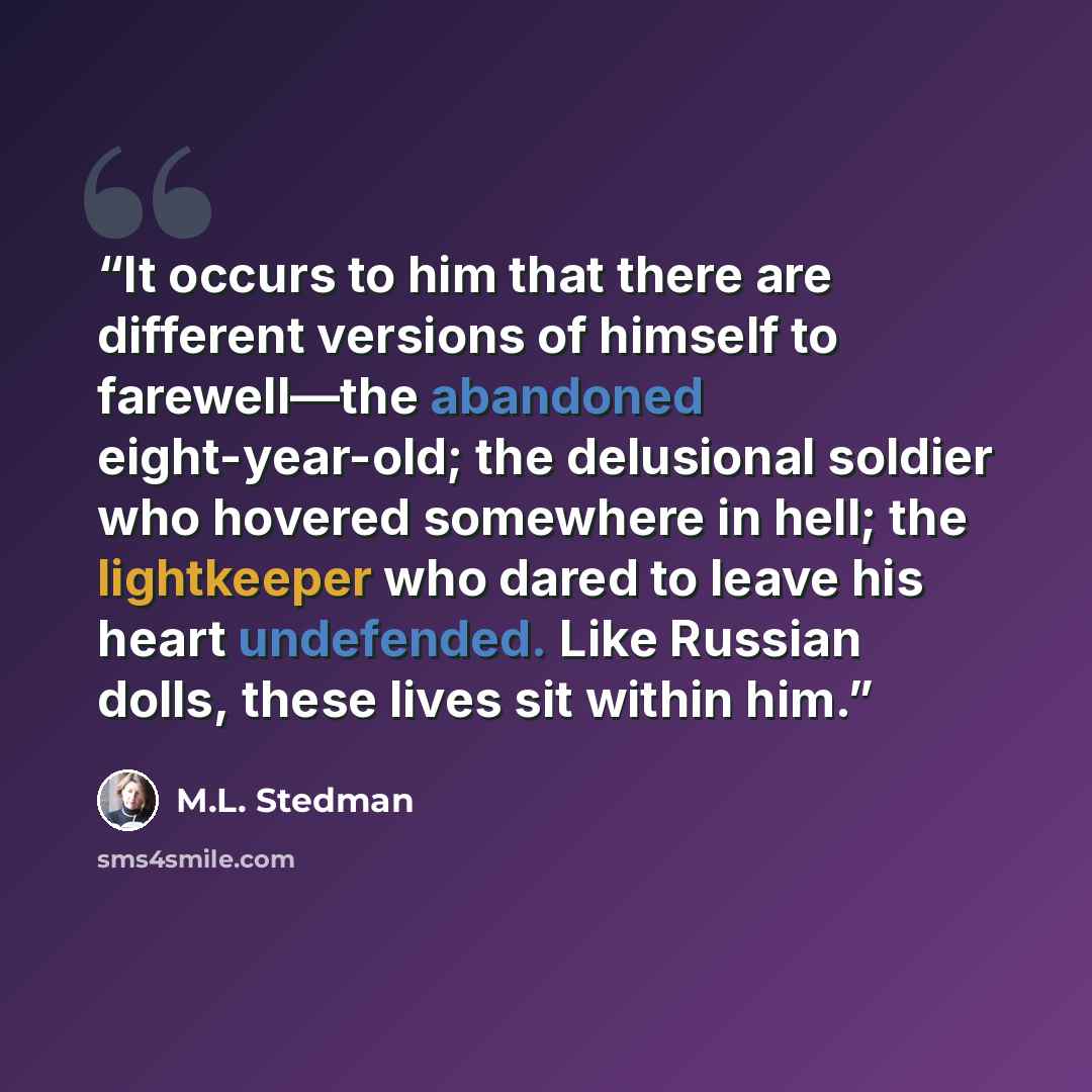 “It occurs to him that there are different versions of himself to farewell—the abandoned eight-year-old; the delusional soldier who hovered somewhere in hell; the lightkeeper who dared to leave his heart undefended. Like Russian dolls, these lives sit within him.” quote by M.L. Stedman