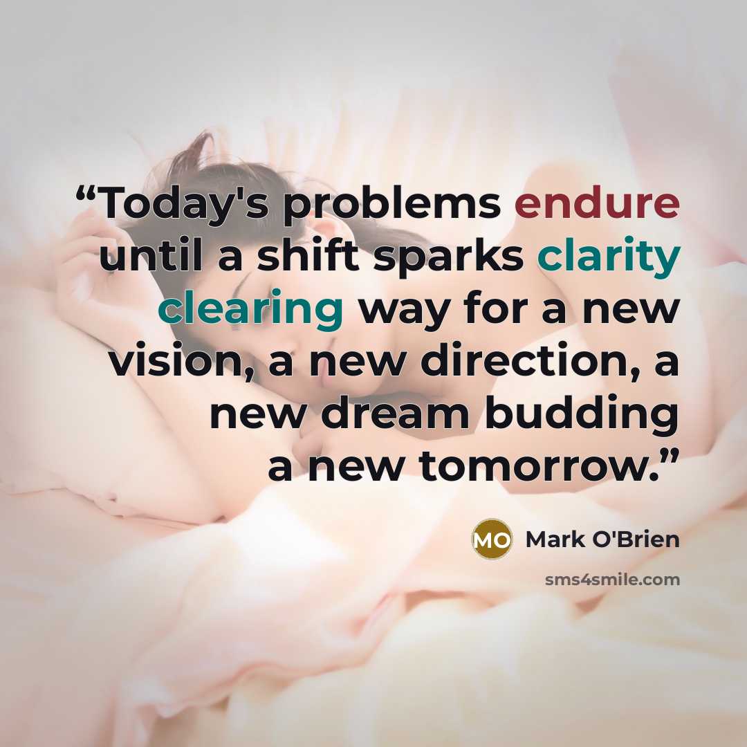 “Today's problems endure until a shift sparks clarity clearing way for a new vision, a new direction, a new dream budding a new tomorrow.” quote by Mark O'Brien