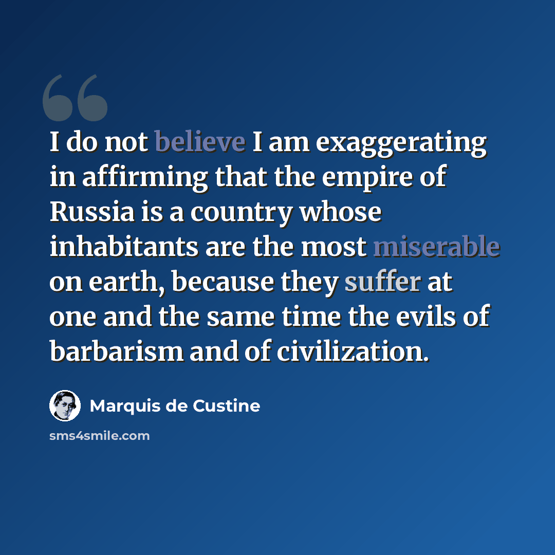 “I do not believe I am exaggerating in affirming that the empire of Russia is a country whose inhabitants are the most miserable on earth, because they suffer at one and the same time the evils of barbarism and of civilization.” quote by Marquis de Custine
