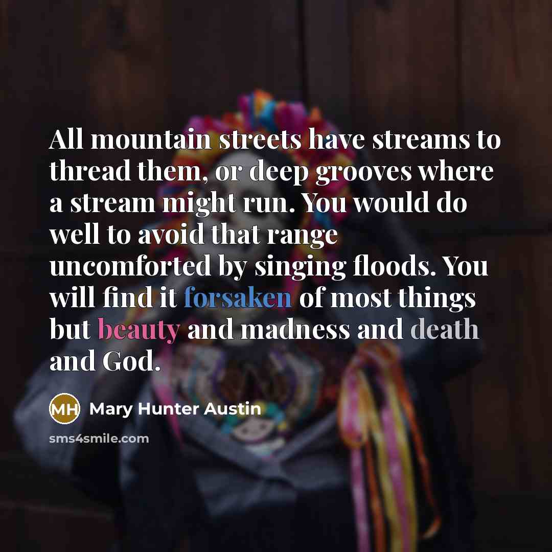 “All mountain streets have streams to thread them, or deep grooves where a stream might run. You would do well to avoid that range uncomforted by singing floods. You will find it forsaken of most things but beauty and madness and death and God.” quote by Mary Hunter Austin
