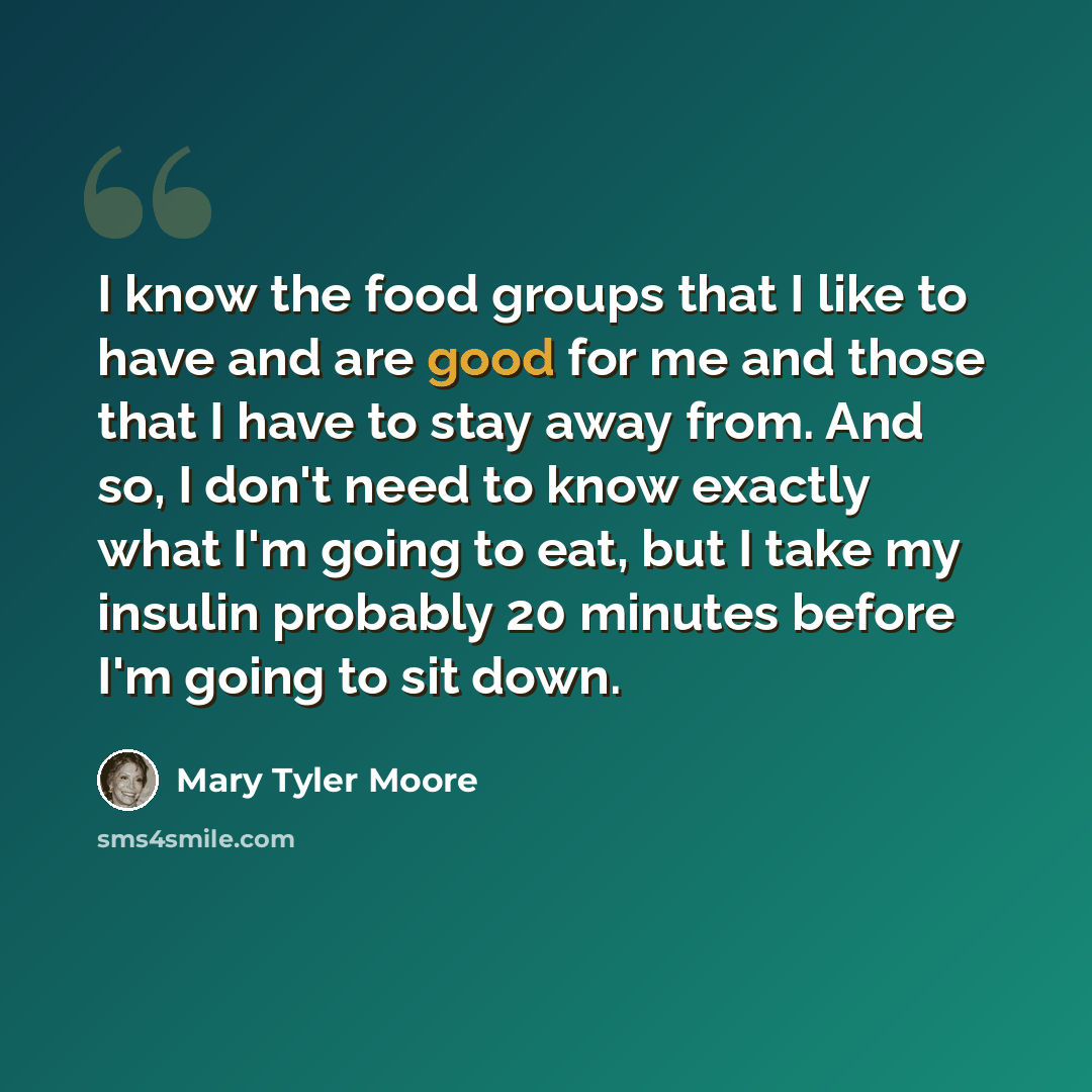 “I know the food groups that I like to have and are good for me and those that I have to stay away from. And so, I don't need to know exactly what I'm going to eat, but I take my insulin probably 20 minutes before I'm going to sit down.” quote by Mary Tyler Moore