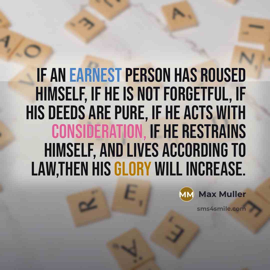 “If an earnest person has roused himself, if he is not forgetful, if his deeds are pure, if he acts with consideration, if he restrains himself, and lives according to law,then his glory will increase.” quote by Max Muller