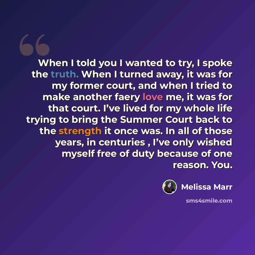 “When I told you I wanted to try, I spoke the truth. When I turned away, it was for my former court, and when I tried to make another faery love me, it was for that court. I’ve lived for my whole life trying to bring the Summer Court back to the strength it once was. In all of those years, in…” quote by Melissa Marr