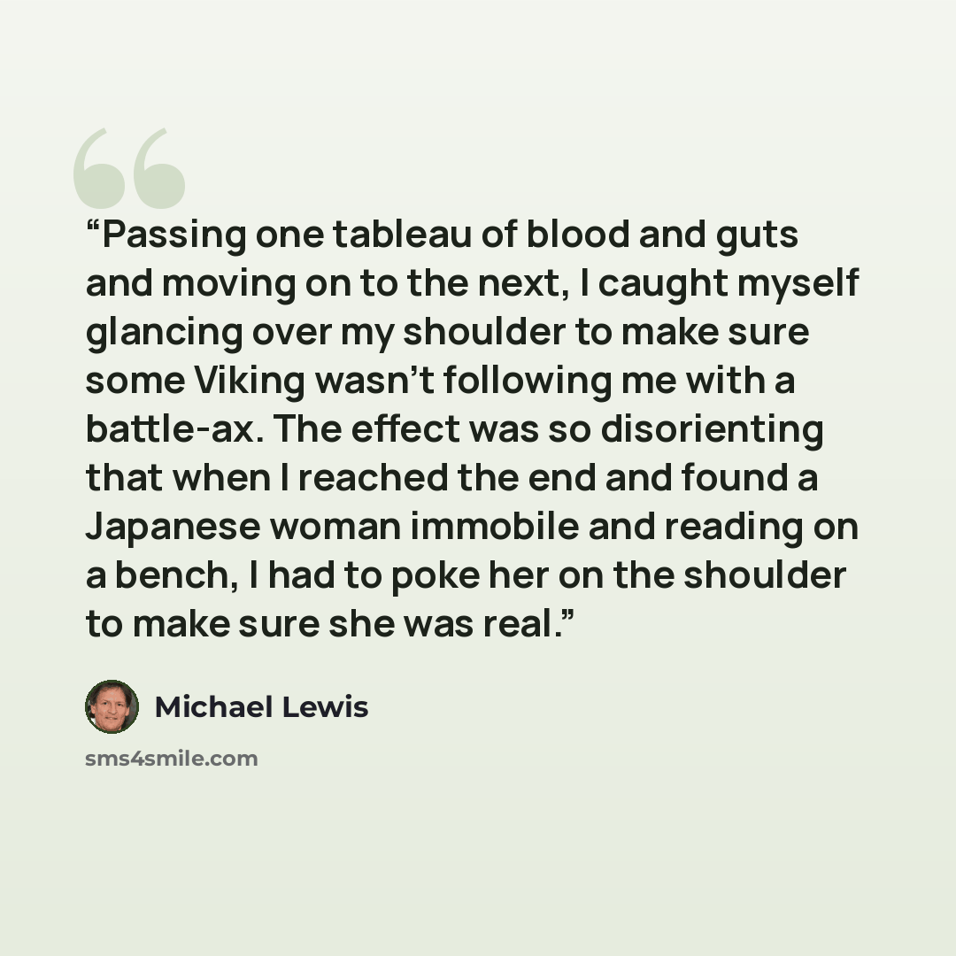 “Passing one tableau of blood and guts and moving on to the next, I caught myself glancing over my shoulder to make sure some Viking wasn’t following me with a battle-ax. The effect was so disorienting that when I reached the end and found a Japanese woman immobile and reading on a bench, I had to…” quote by Michael Lewis