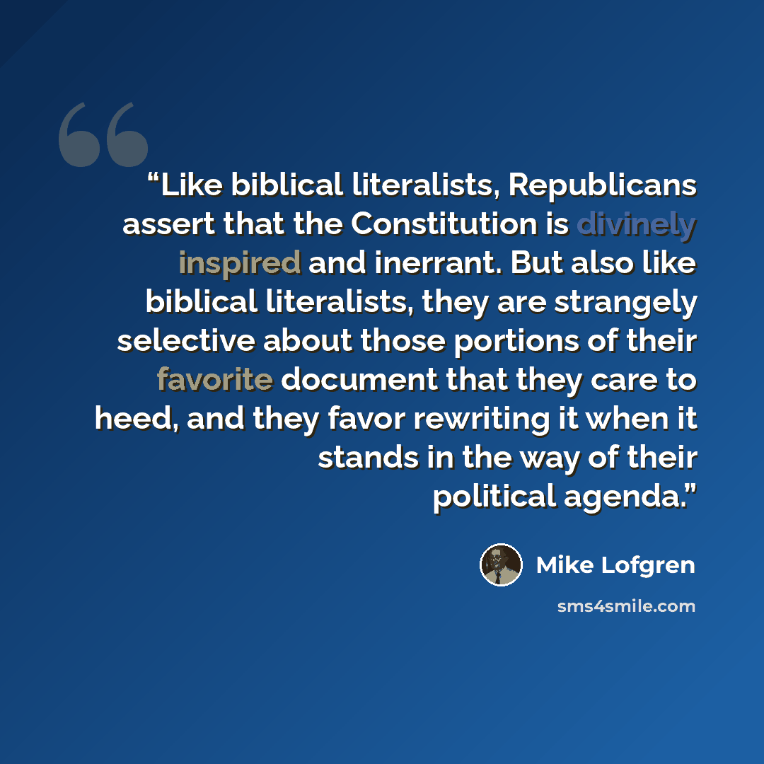 “Like biblical literalists, Republicans assert that the Constitution is divinely inspired and inerrant. But also like biblical literalists, they are strangely selective about those portions of their favorite document that they care to heed, and they favor rewriting it when it stands in the way of…” quote by Mike Lofgren
