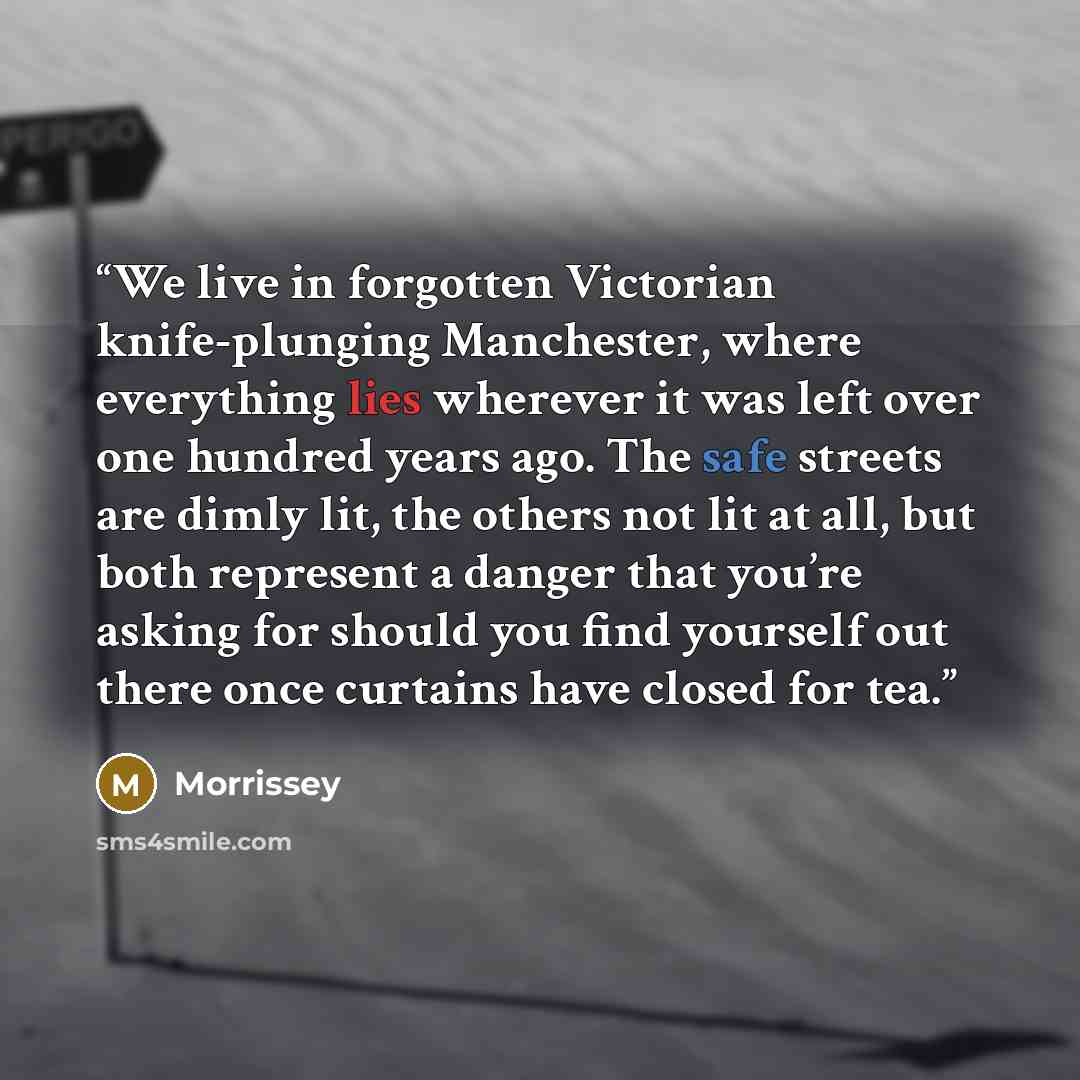 “We live in forgotten Victorian knife-plunging Manchester, where everything lies wherever it was left over one hundred years ago. The safe streets are dimly lit, the others not lit at all, but both represent a danger that you’re asking for should you find yourself out there once curtains have…” quote by Morrissey