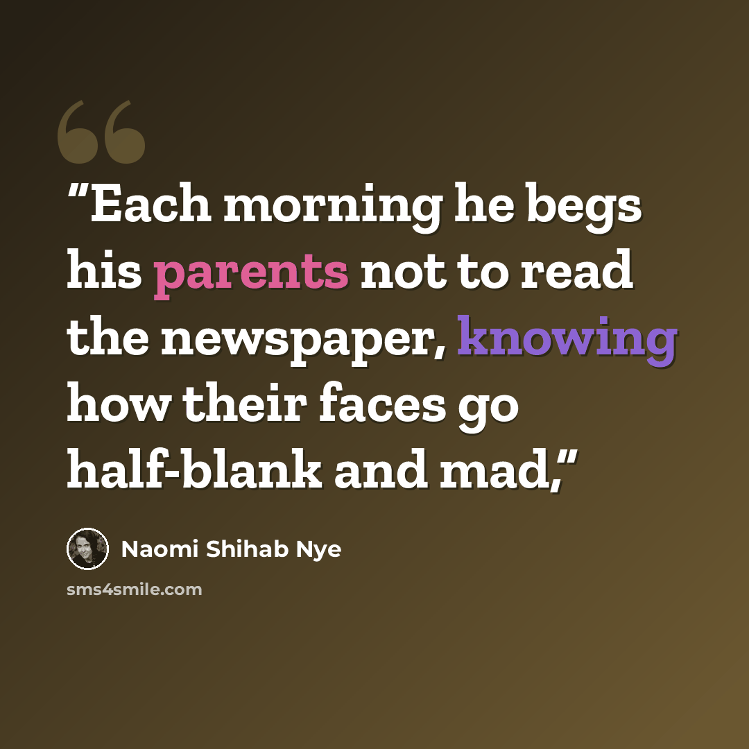 “Each morning he begs his parents not to read the newspaper, knowing how their faces go half-blank and mad,” quote by Naomi Shihab Nye