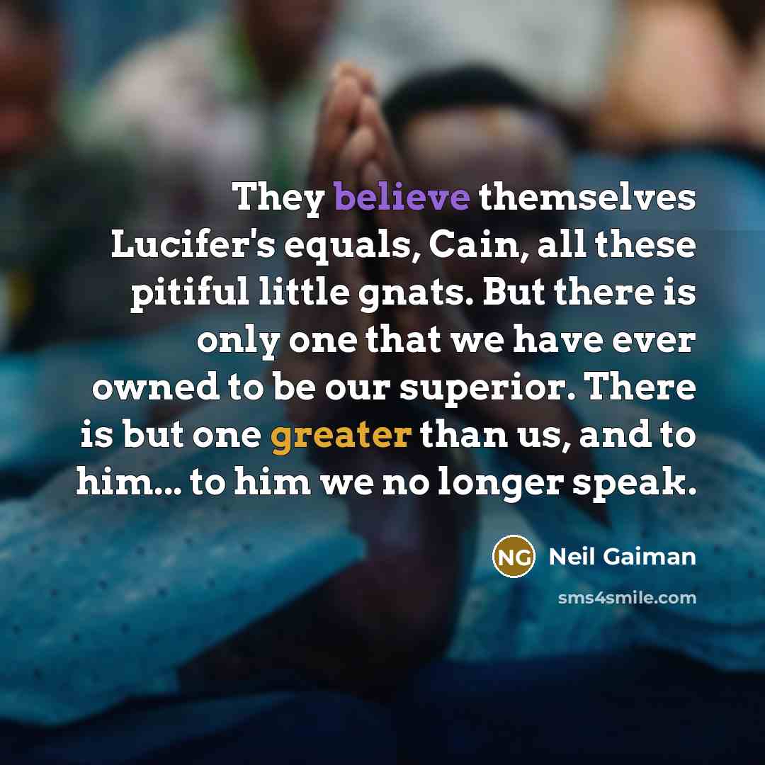 “They believe themselves Lucifer's equals, Cain, all these pitiful little gnats. But there is only one that we have ever owned to be our superior. There is but one greater than us, and to him... to him we no longer speak.” quote by Neil Gaiman