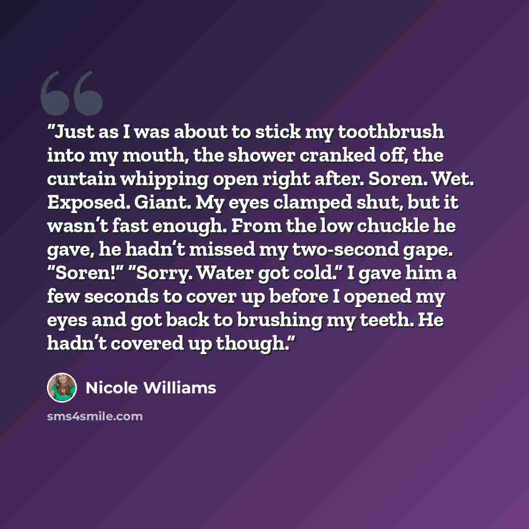 “Just as I was about to stick my toothbrush into my mouth, the shower cranked off, the curtain whipping open right after. Soren. Wet. Exposed. Giant. My eyes clamped shut, but it wasn’t fast enough. From the low chuckle he gave, he hadn’t missed my two-second gape. “Soren!” “Sorry. Water got cold.”…” quote by Nicole Williams