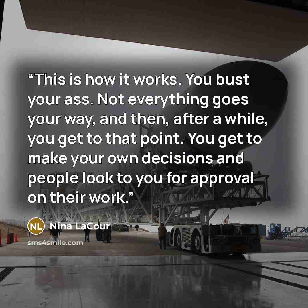 “This is how it works. You bust your ass. Not everything goes your way, and then, after a while, you get to that point. You get to make your own decisions and people look to you for approval on their work.” quote by Nina LaCour