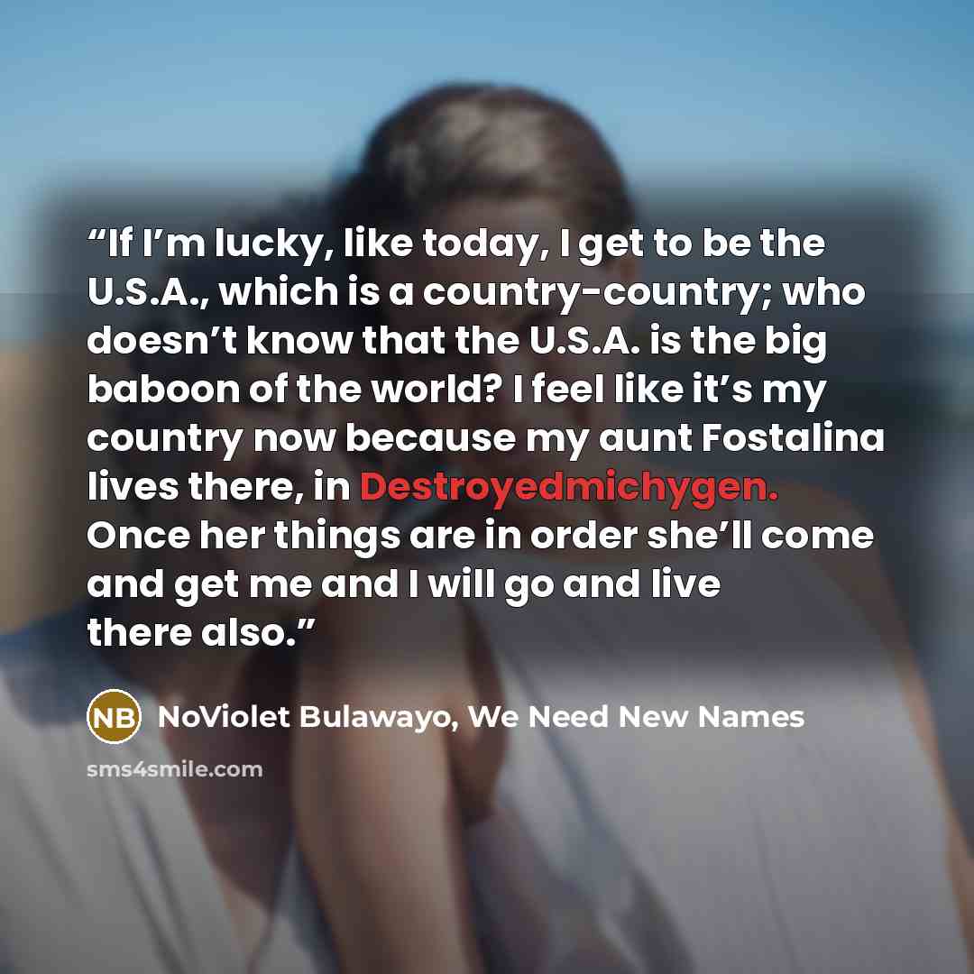 “If I’m lucky, like today, I get to be the U.S.A., which is a country-country; who doesn’t know that the U.S.A. is the big baboon of the world? I feel like it’s my country now because my aunt Fostalina lives there, in Destroyedmichygen. Once her things are in order she’ll come and get me and I will…” quote by NoViolet Bulawayo, We Need New Names