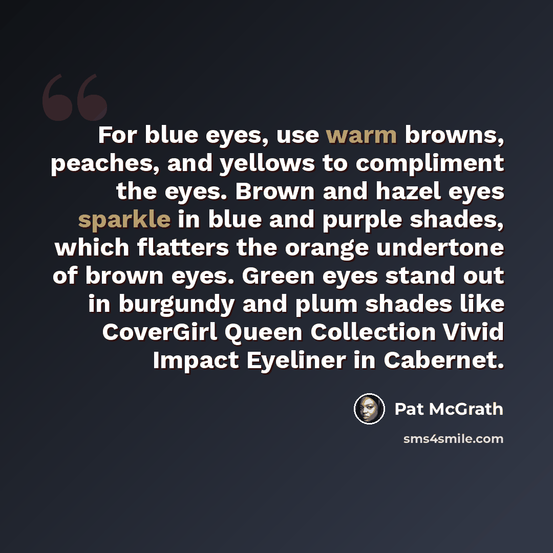 “For blue eyes, use warm browns, peaches, and yellows to compliment the eyes. Brown and hazel eyes sparkle in blue and purple shades, which flatters the orange undertone of brown eyes. Green eyes stand out in burgundy and plum shades like CoverGirl Queen Collection Vivid Impact Eyeliner in Cabernet.” quote by Pat McGrath