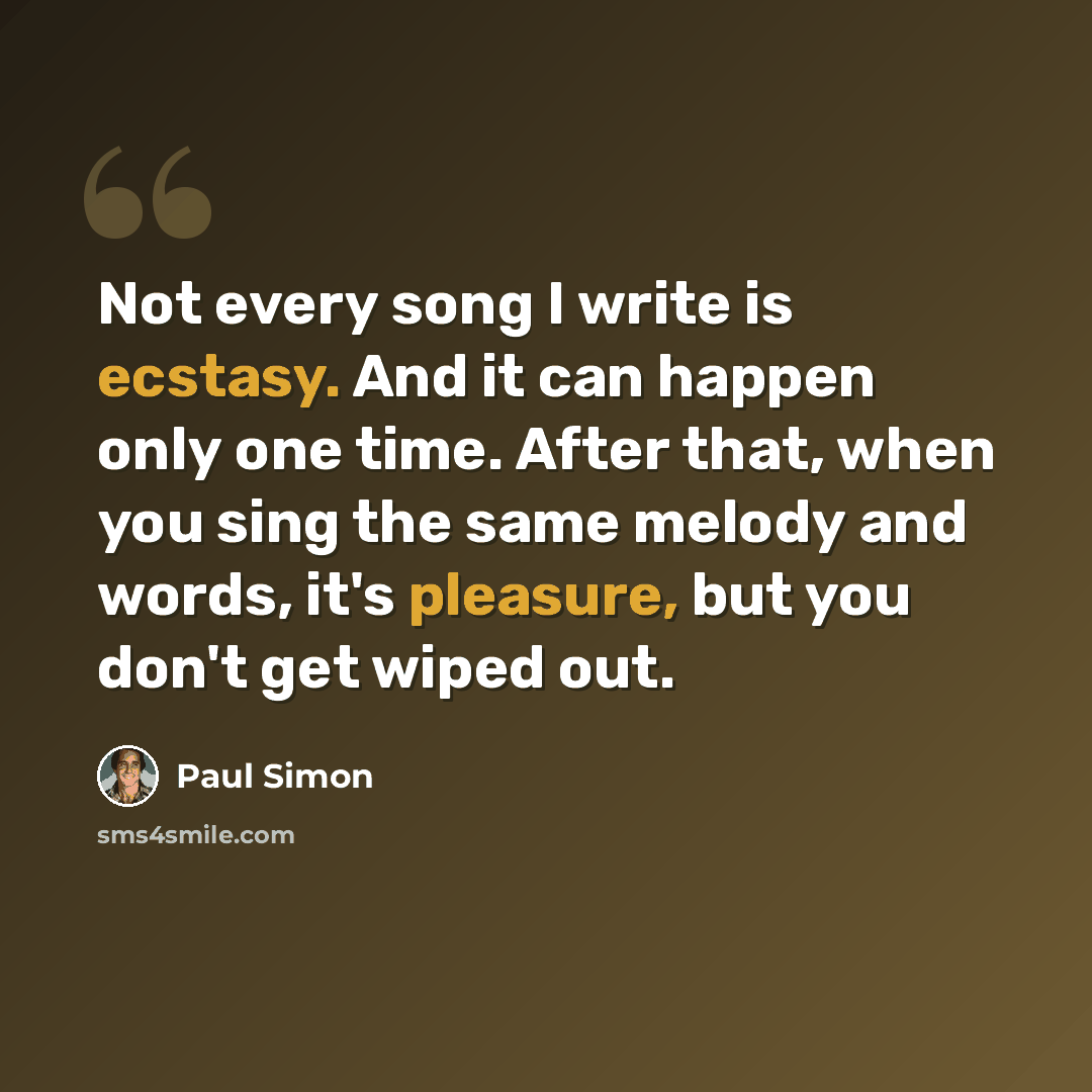 “Not every song I write is ecstasy. And it can happen only one time. After that, when you sing the same melody and words, it's pleasure, but you don't get wiped out.” quote by Paul Simon