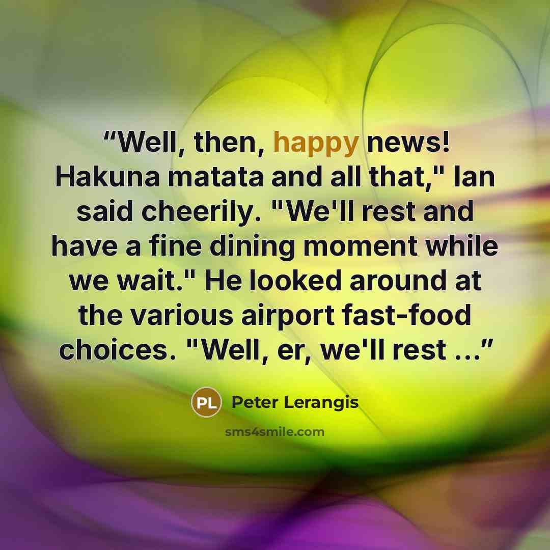 “Well, then, happy news! Hakuna matata and all that," Ian said cheerily. "We'll rest and have a fine dining moment while we wait." He looked around at the various airport fast-food choices. "Well, er, we'll rest ...” quote by Peter Lerangis