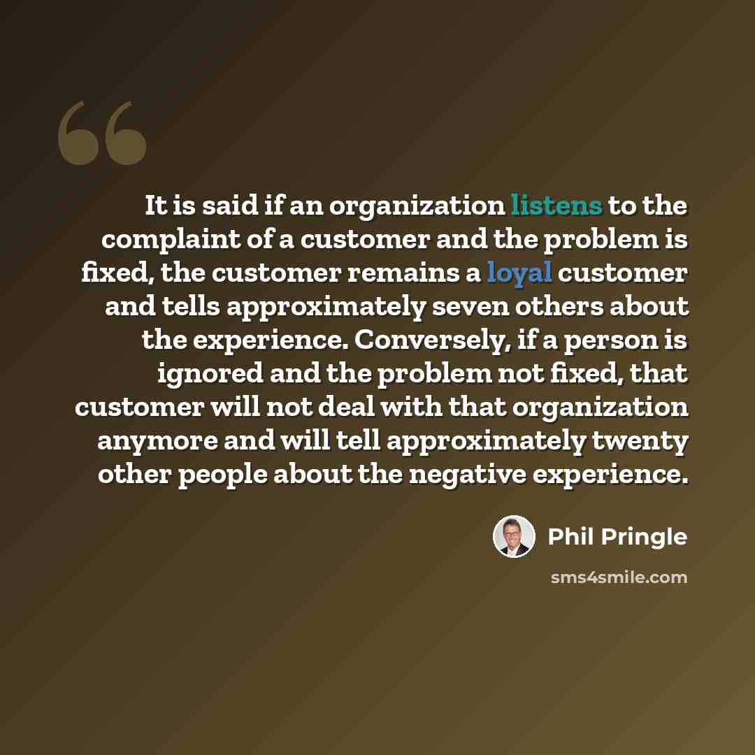 “It is said if an organization listens to the complaint of a customer and the problem is fixed, the customer remains a loyal customer and tells approximately seven others about the experience. Conversely, if a person is ignored and the problem not fixed, that customer will not deal with that…” quote by Phil Pringle