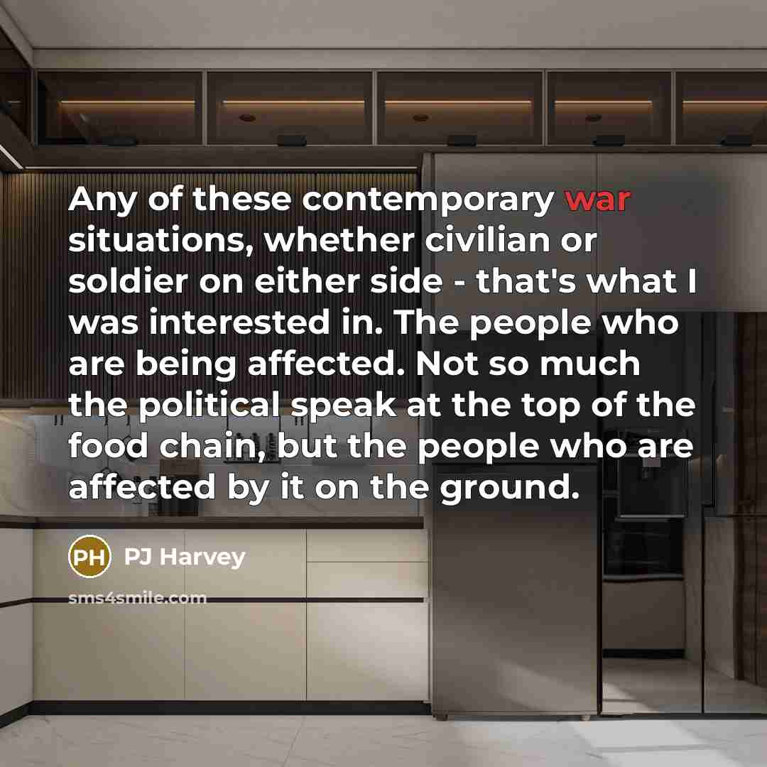 “Any of these contemporary war situations, whether civilian or soldier on either side - that's what I was interested in. The people who are being affected. Not so much the political speak at the top of the food chain, but the people who are affected by it on the ground.” quote by PJ Harvey