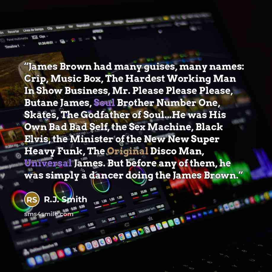 “James Brown had many guises, many names: Crip, Music Box, The Hardest Working Man In Show Business, Mr. Please Please Please, Butane James, Soul Brother Number One, Skates, The Godfather of Soul...He was His Own Bad Bad Self, the Sex Machine, Black Elvis, the Minister of the New New Super Heavy…” quote by R.J. Smith