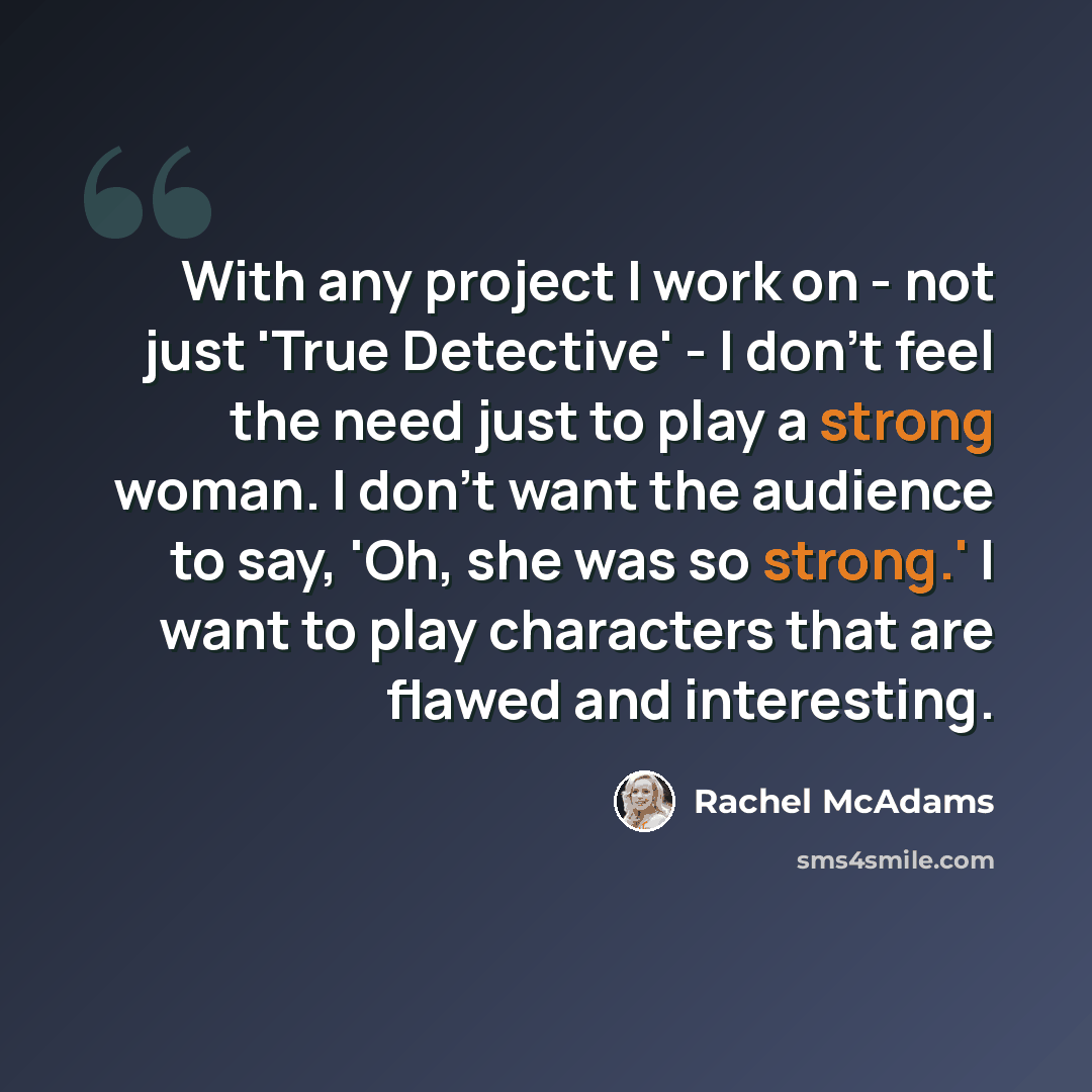 “With any project I work on - not just 'True Detective' - I don't feel the need just to play a strong woman. I don't want the audience to say, 'Oh, she was so strong.' I want to play characters that are flawed and interesting.” quote by Rachel McAdams