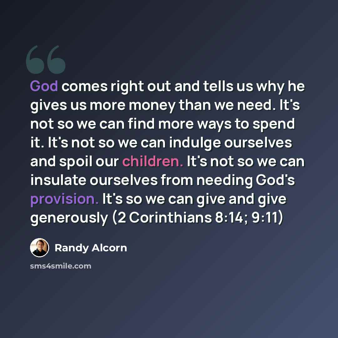 “God comes right out and tells us why he gives us more money than we need. It's not so we can find more ways to spend it. It's not so we can indulge ourselves and spoil our children. It's not so we can insulate ourselves from needing God's provision. It's so we can give and give generously (2…” quote by Randy Alcorn