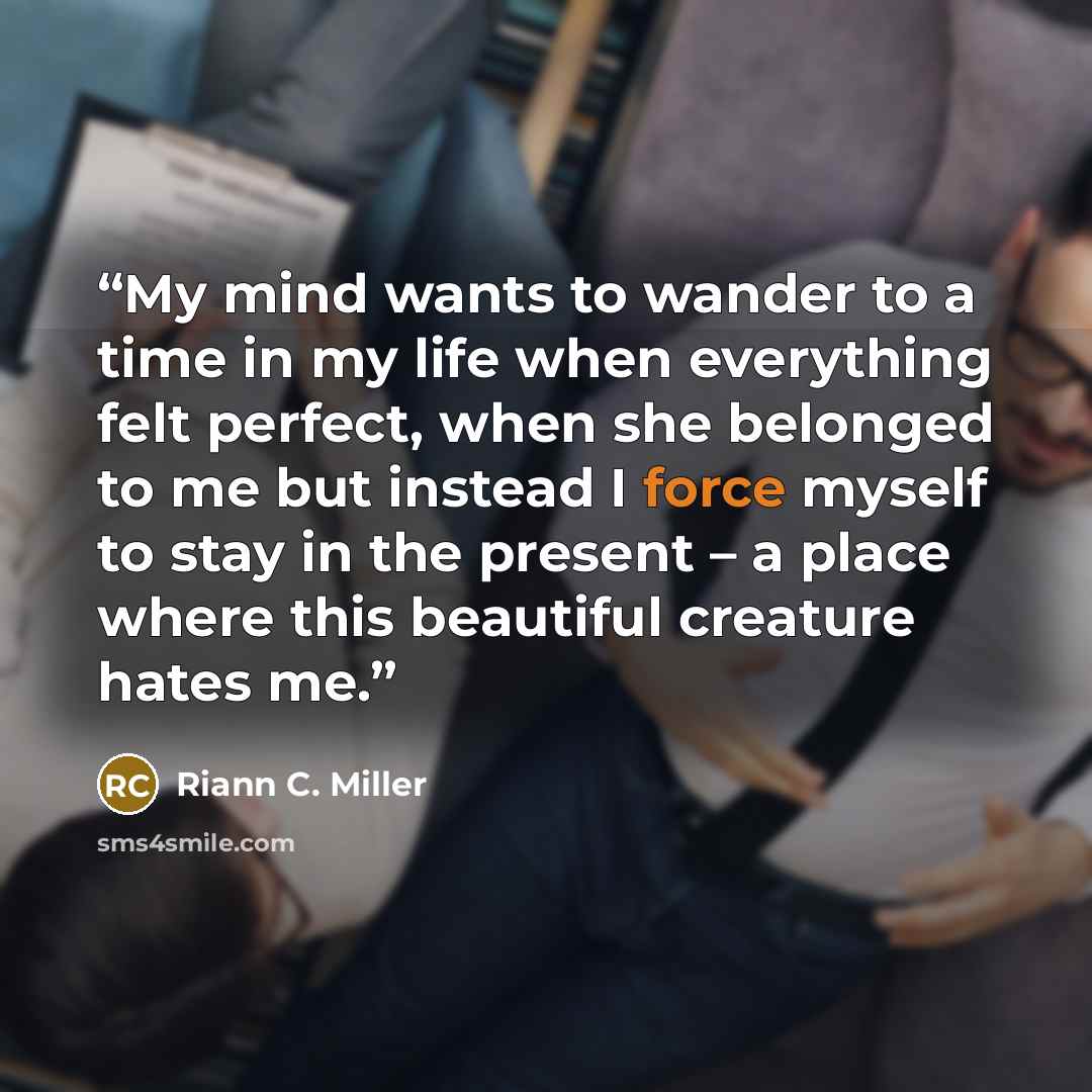 “My mind wants to wander to a time in my life when everything felt perfect, when she belonged to me but instead I force myself to stay in the present – a place where this beautiful creature hates me.” quote by Riann C. Miller