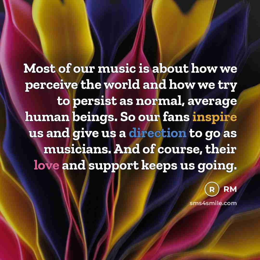 “Most of our music is about how we perceive the world and how we try to persist as normal, average human beings. So our fans inspire us and give us a direction to go as musicians. And of course, their love and support keeps us going.” quote by RM