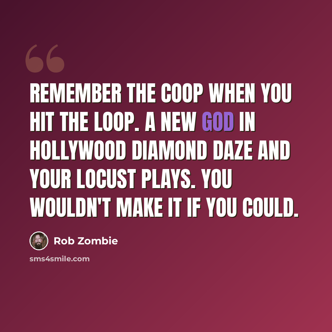 “Remember the Coop when you hit the loop. A new God in Hollywood Diamond daze and your locust plays. You wouldn't make it if you could.” quote by Rob Zombie
