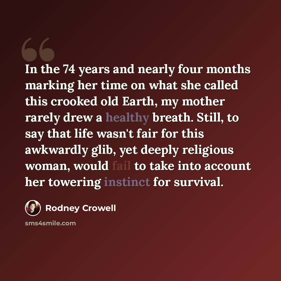 “In the 74 years and nearly four months marking her time on what she called this crooked old Earth, my mother rarely drew a healthy breath. Still, to say that life wasn't fair for this awkwardly glib, yet deeply religious woman, would fail to take into account her towering instinct for survival.” quote by Rodney Crowell