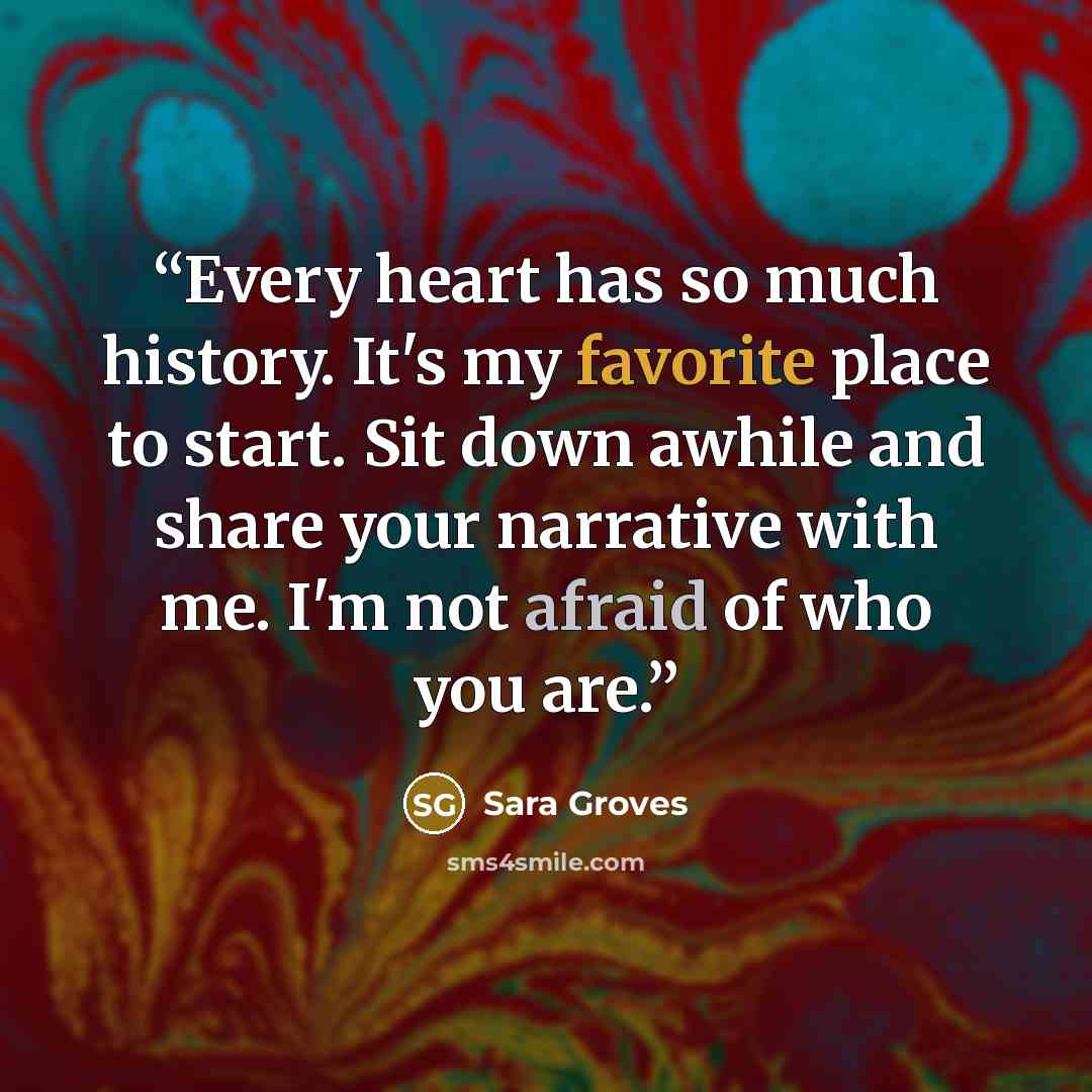 “Every heart has so much history. It's my favorite place to start. Sit down awhile and share your narrative with me. I'm not afraid of who you are.” quote by Sara Groves