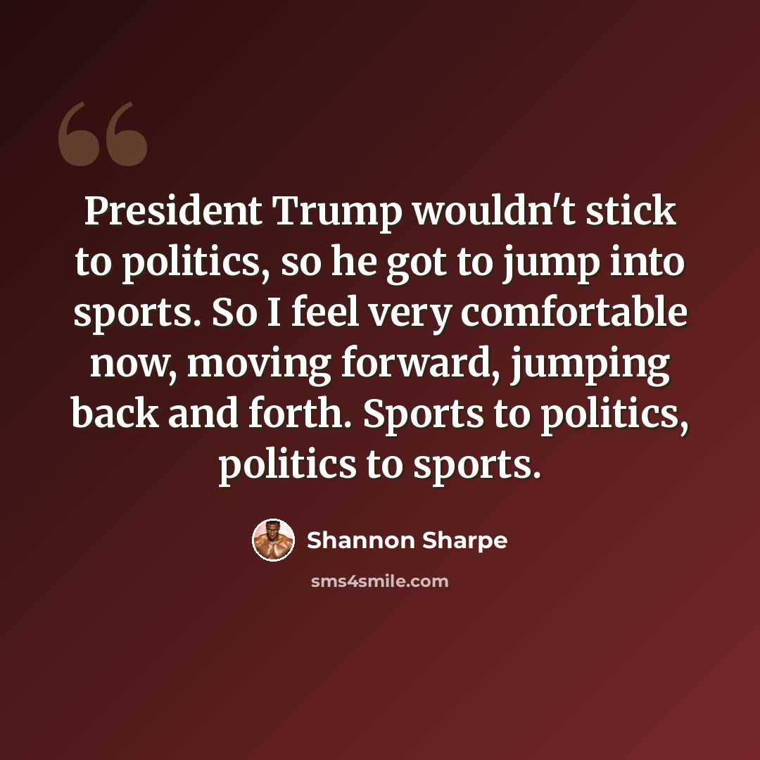 “President Trump wouldn't stick to politics, so he got to jump into sports. So I feel very comfortable now, moving forward, jumping back and forth. Sports to politics, politics to sports.” quote by Shannon Sharpe
