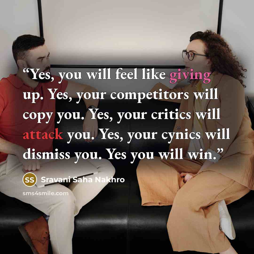 “Yes, you will feel like giving up. Yes, your competitors will copy you. Yes, your critics will attack you. Yes, your cynics will dismiss you. Yes you will win.” quote by Sravani Saha Nakhro