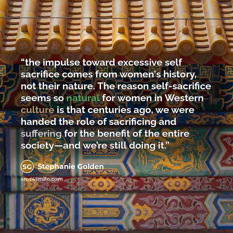 “the impulse toward excessive self sacrifice comes from women's history, not their nature. The reason self-sacrifice seems so natural for women in Western culture is that centuries ago, we were handed the role of sacrificing and suffering for the benefit of the entire society—and we’re still doing…” quote by Stephanie Golden