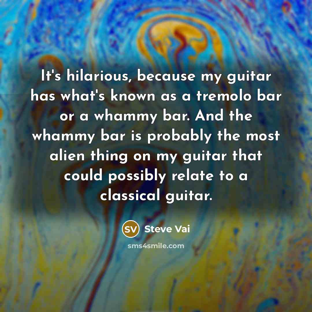 “It's hilarious, because my guitar has what's known as a tremolo bar or a whammy bar. And the whammy bar is probably the most alien thing on my guitar that could possibly relate to a classical guitar.” quote by Steve Vai