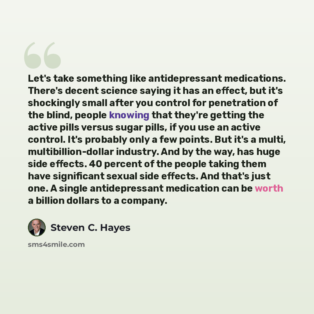 “Let's take something like antidepressant medications. There's decent science saying it has an effect, but it's shockingly small after you control for penetration of the blind, people knowing that they're getting the active pills versus sugar pills, if you use an active control. It's probably only…” quote by Steven C. Hayes