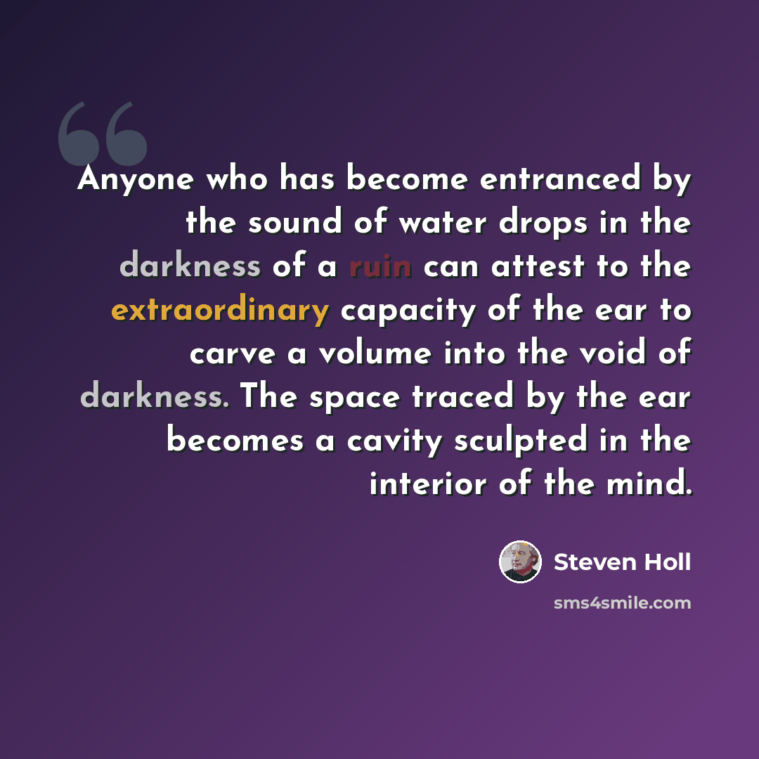 “Anyone who has become entranced by the sound of water drops in the darkness of a ruin can attest to the extraordinary capacity of the ear to carve a volume into the void of darkness. The space traced by the ear becomes a cavity sculpted in the interior of the mind.” quote by Steven Holl