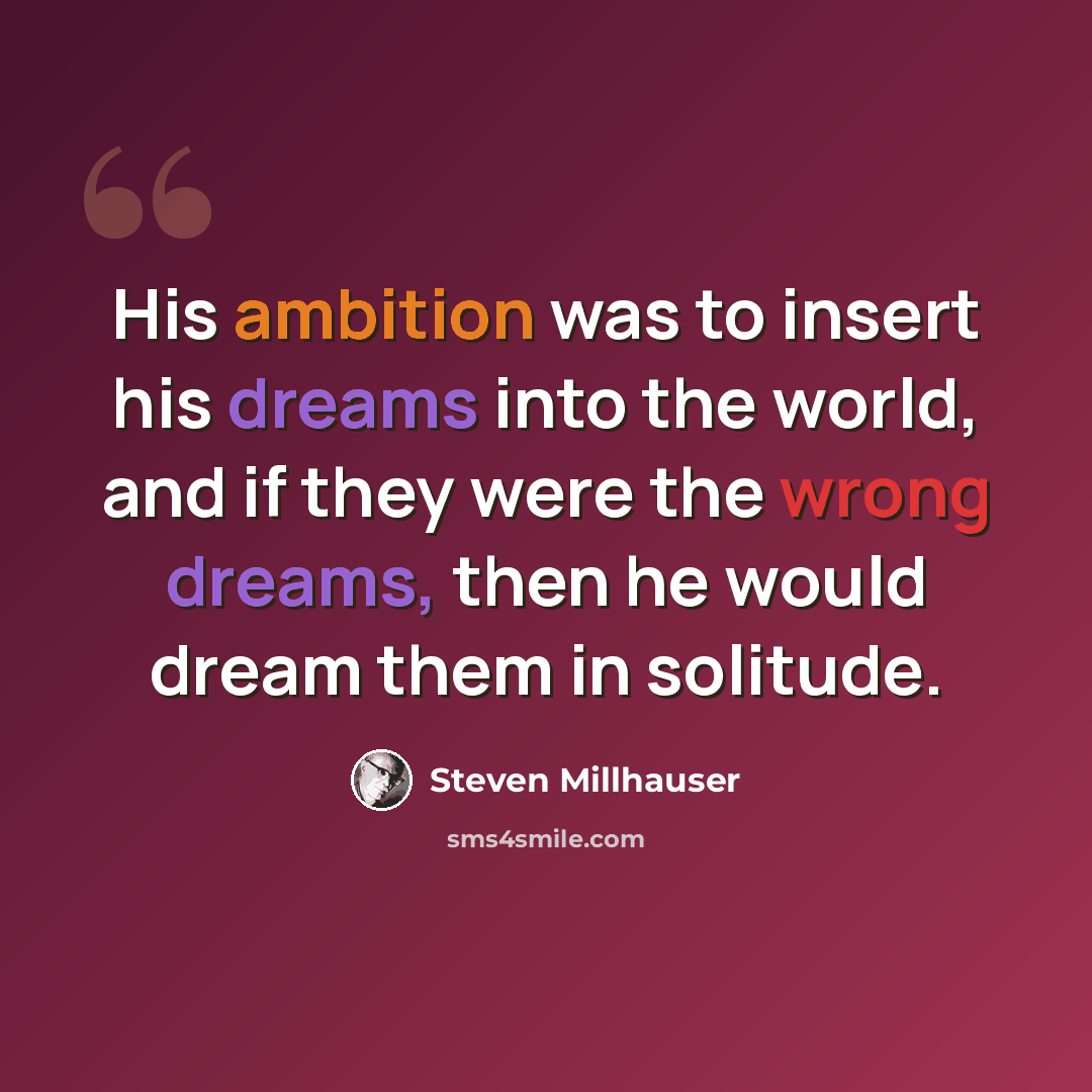 “His ambition was to insert his dreams into the world, and if they were the wrong dreams, then he would dream them in solitude.” quote by Steven Millhauser