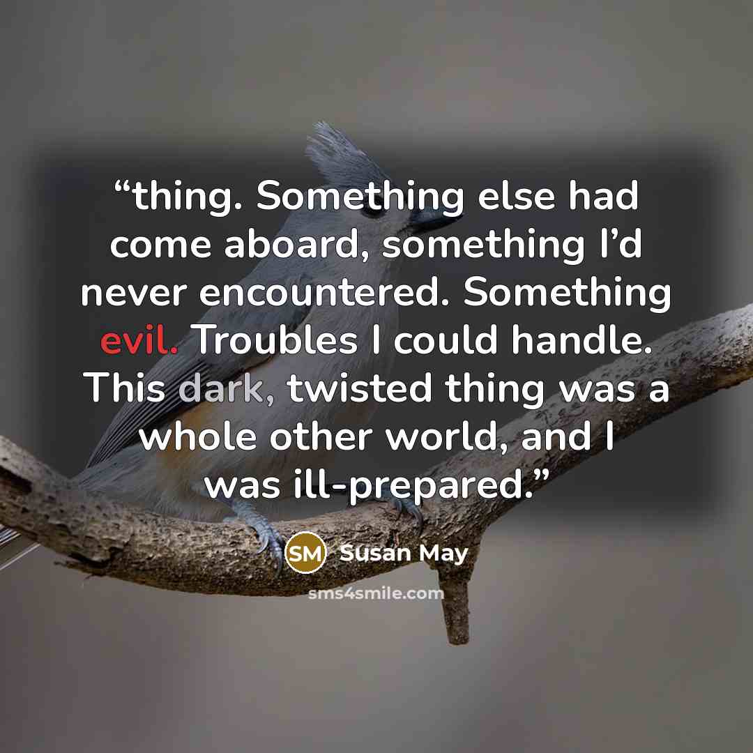 “thing. Something else had come aboard, something I’d never encountered. Something evil. Troubles I could handle. This dark, twisted thing was a whole other world, and I was ill-prepared.” quote by Susan May