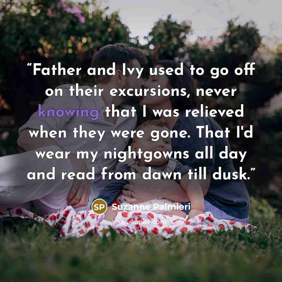 “Father and Ivy used to go off on their excursions, never knowing that I was relieved when they were gone. That I'd wear my nightgowns all day and read from dawn till dusk.” quote by Suzanne Palmieri