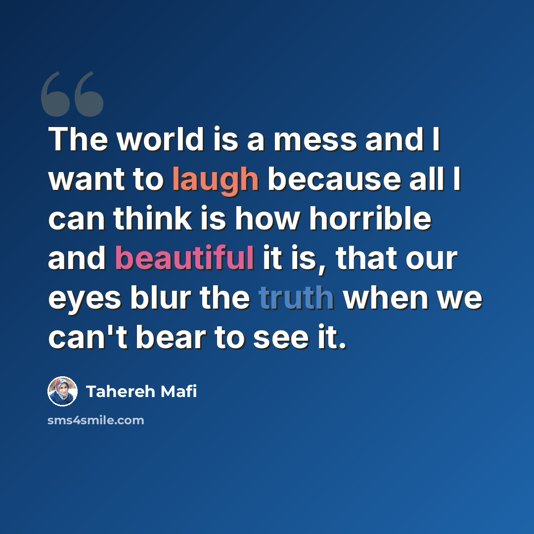 “The world is a mess and I want to laugh because all I can think is how horrible and beautiful it is, that our eyes blur the truth when we can't bear to see it.” quote by Tahereh Mafi
